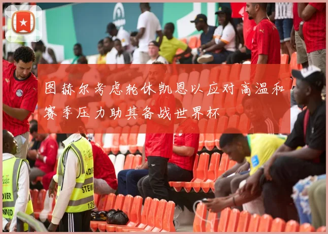 图赫尔考虑轮休凯恩以应对高温和赛季压力助其备战世界杯