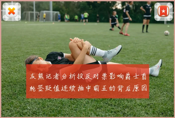 灰熊记者分析投反对票影响爵士首轮签贬值连续抽中前五的背后原因