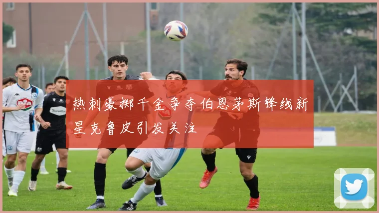 热刺豪掷千金争夺伯恩茅斯锋线新星克鲁皮引发关注