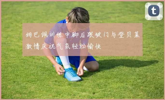 姆巴佩训练中脚后跟破门与登贝莱激情庆祝气氛轻松愉快