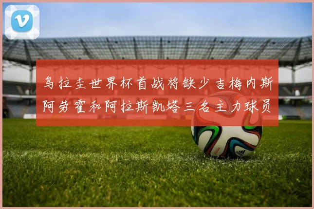 乌拉圭世界杯首战将缺少吉梅内斯阿劳霍和阿拉斯凯塔三名主力球员