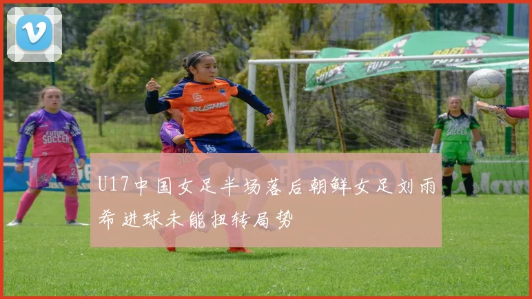 U17中国女足半场落后朝鲜女足刘雨希进球未能扭转局势
