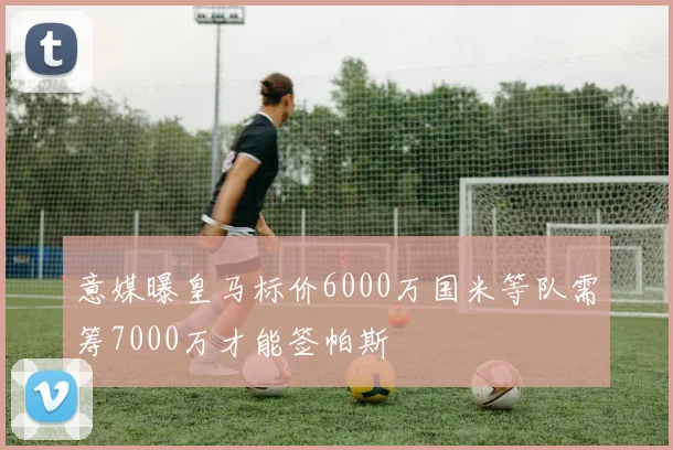 意媒曝皇马标价6000万国米等队需筹7000万才能签帕斯