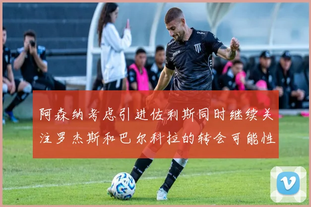 阿森纳考虑引进佐利斯同时继续关注罗杰斯和巴尔科拉的转会可能性