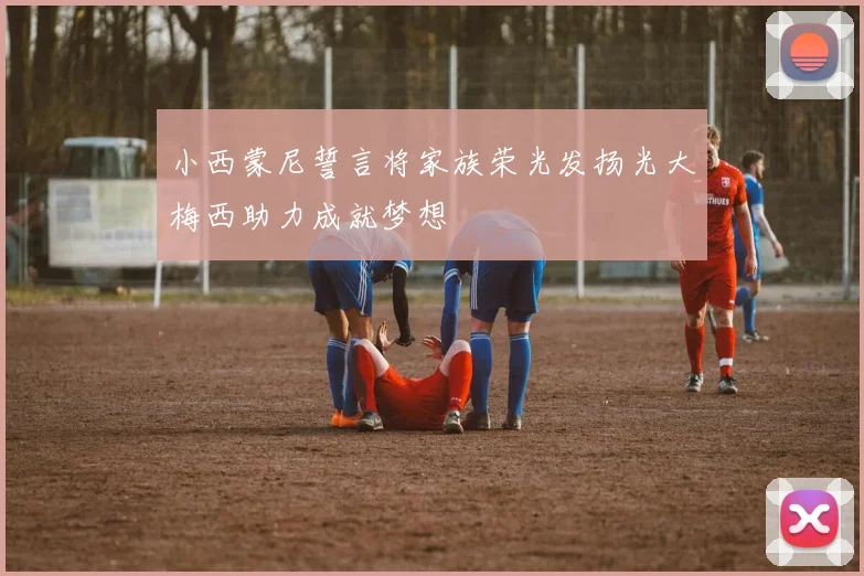 小西蒙尼誓言将家族荣光发扬光大梅西助力成就梦想