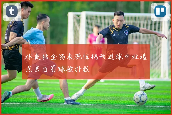 林良铭全场表现惊艳两进球中柱造点亲自罚球被扑救