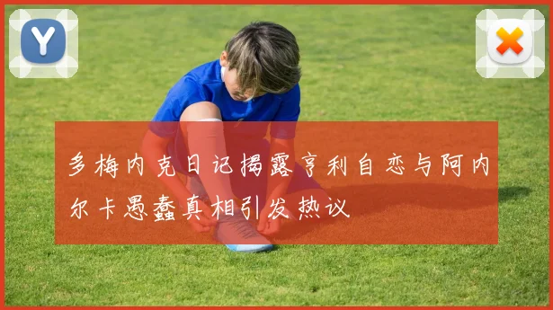 多梅内克日记揭露亨利自恋与阿内尔卡愚蠢真相引发热议