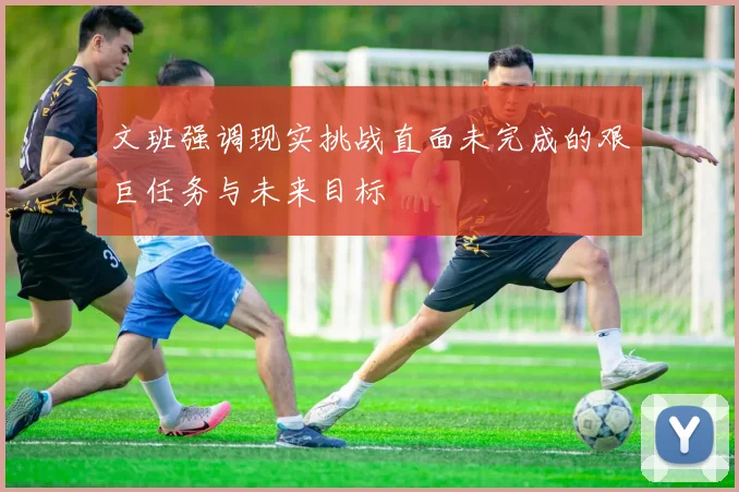文班强调现实挑战直面未完成的艰巨任务与未来目标