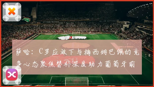 萨哈：C罗应放下与梅西姆巴佩的竞争心态聚焦替补深度助力葡萄牙前行