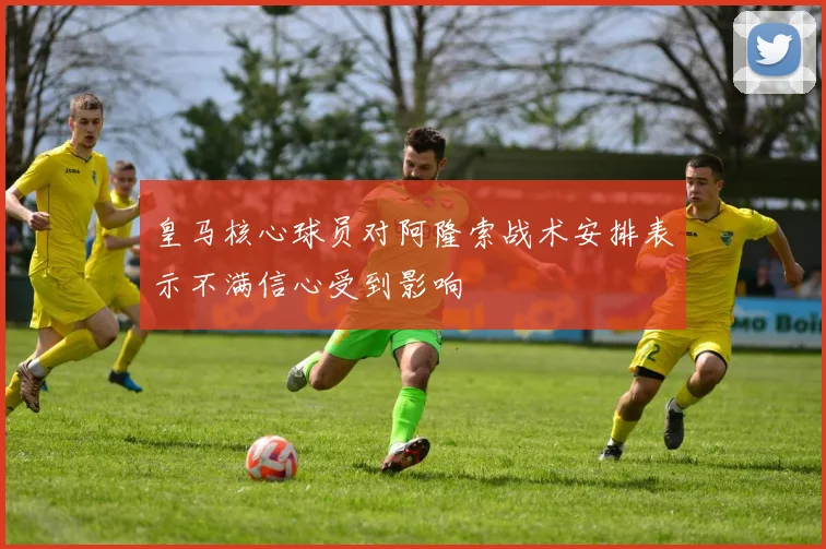 皇马核心球员对阿隆索战术安排表示不满信心受到影响