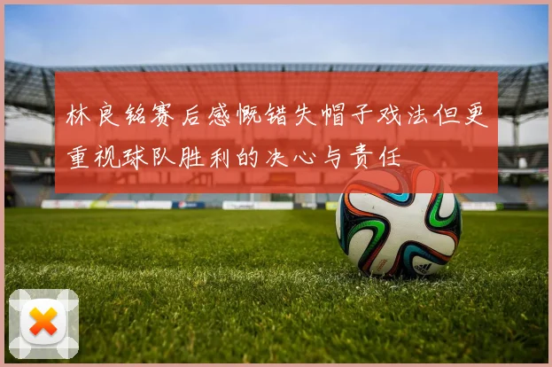 林良铭赛后感慨错失帽子戏法但更重视球队胜利的决心与责任