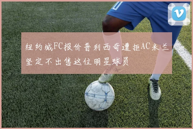 纽约城FC报价普利西奇遭拒AC米兰坚定不出售这位明星球员