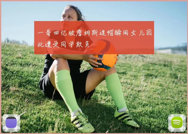一哥回忆被詹姆斯追帽瞬间女儿因此遭受同学欺负