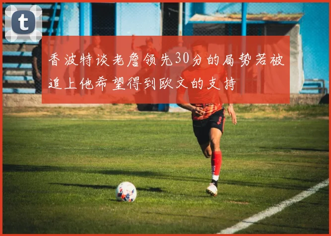 香波特谈老詹领先30分的局势若被追上他希望得到欧文的支持