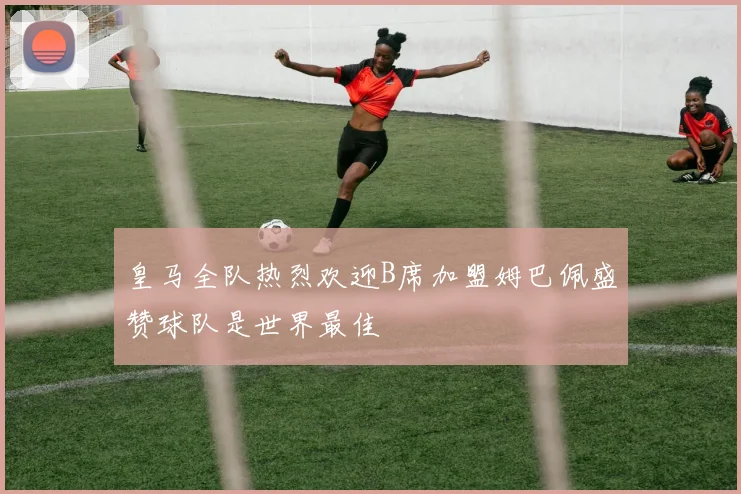 皇马全队热烈欢迎B席加盟姆巴佩盛赞球队是世界最佳