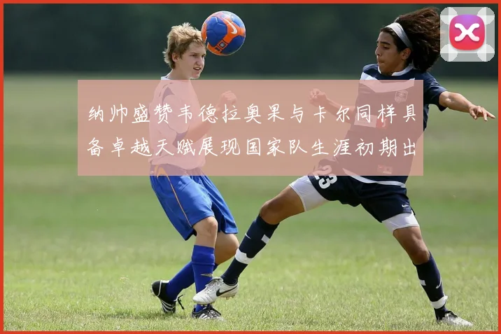 纳帅盛赞韦德拉奥果与卡尔同样具备卓越天赋展现国家队生涯初期出色表现