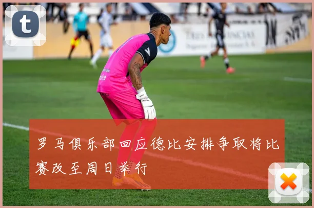 罗马俱乐部回应德比安排争取将比赛改至周日举行