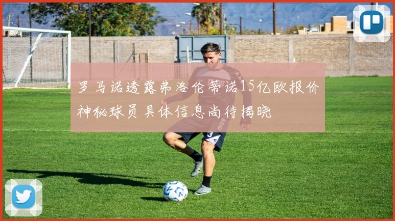 罗马诺透露弗洛伦蒂诺15亿欧报价神秘球员具体信息尚待揭晓