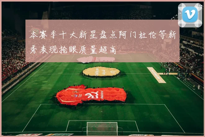 本赛季十大新星盘点阿门杜伦等新秀表现抢眼质量超高