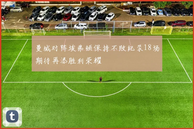 曼城对阵埃弗顿保持不败纪录18场期待再添胜利荣耀